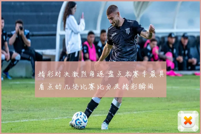 精彩对决激烈角逐 盘点本赛季最具看点的几场比赛比分及精彩瞬间