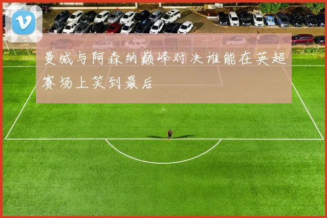 曼城与阿森纳巅峰对决谁能在英超赛场上笑到最后