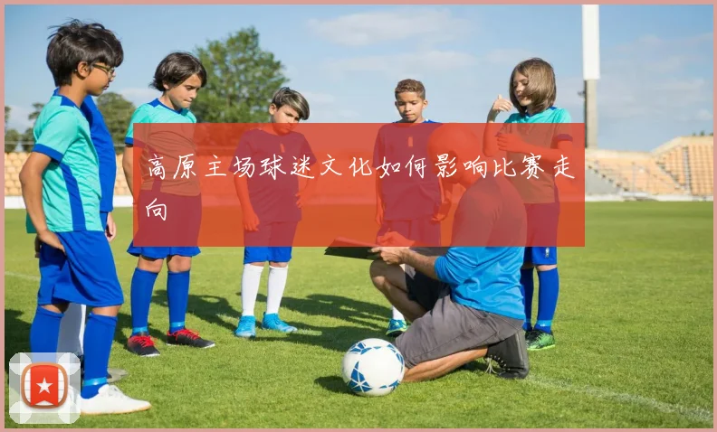 高原主场球迷文化如何影响比赛走向