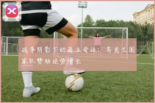 战争阴影下的商业奇迹：乌克兰国家队赞助逆势增长