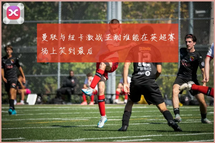 曼联与纽卡激战正酣谁能在英超赛场上笑到最后