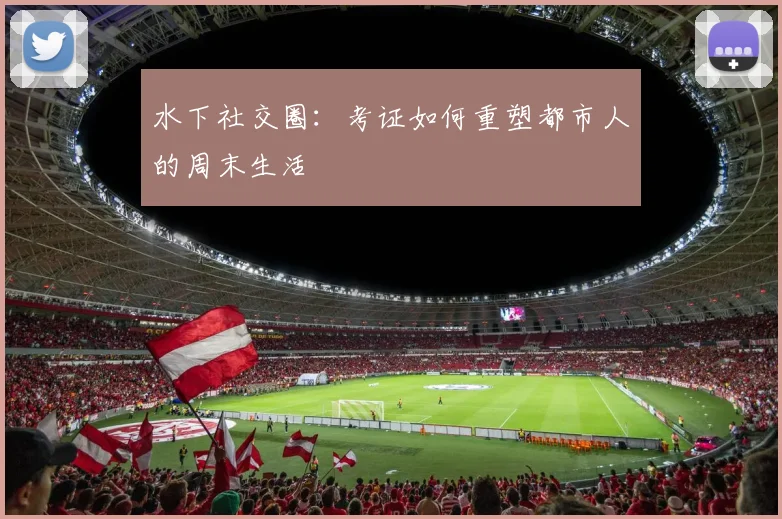 水下社交圈：考证如何重塑都市人的周末生活