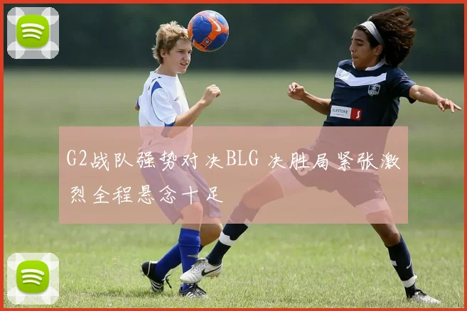 G2战队强势对决BLG 决胜局紧张激烈全程悬念十足