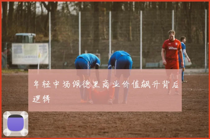 年轻中场佩德里商业价值飙升背后逻辑