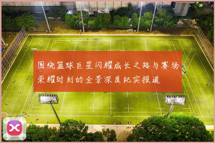 围绕篮球巨星闪耀成长之路与赛场荣耀时刻的全景深度纪实报道