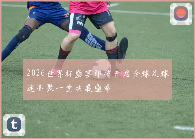 2026世界杯盛宴即将开启全球足球迷齐聚一堂共襄盛举